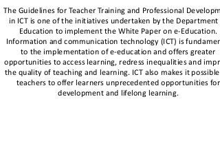 The Guidelines for Teacher Training and Professional Developm
  in ICT is one of the initiatives undertaken by the Department
      Education to implement the White Paper on e-Education.
 Information and communication technology (ICT) is fundamen
      to the implementation of e-education and offers greater
opportunities to access learning, redress inequalities and impro
the quality of teaching and learning. ICT also makes it possible
     teachers to offer learners unprecedented opportunities for
                 development and lifelong learning.
 