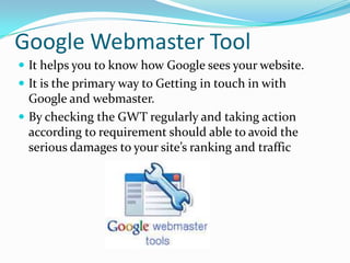 Google Webmaster Tool
 It helps you to know how Google sees your website.
 It is the primary way to Getting in touch in with

Google and webmaster.
 By checking the GWT regularly and taking action
according to requirement should able to avoid the
serious damages to your site’s ranking and traffic

 