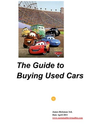 The Guide to
Buying Used Cars

        By




        James Rickman 3rd.
        Date April 2011
        www.sustainablevirtualbiz.com
 