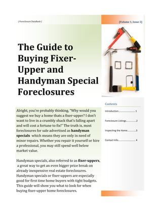 | Foreclosure DataBank |                                              [Volume 1, Issue 2]




The Guide to
Buying Fixer-
Upper and
Handyman Special
Foreclosures
                                                        Contents

Alright, you’re probably thinking, “Why would you       Introduction……………………… 1
suggest we buy a home thats a fixer-upper? I don’t
want to live in a crumbly shack that’s falling apart    Foreclosure Listings...............2
and will cost a fortune to fix!” The truth is, most
foreclosures for sale advertised as handyman            Inspecting the Home…………..3

specials which means they are only in need of
minor repairs. Whether you repair it yourself or hire   Contact Info………………………. 4

a professional, you may still spend well below
market value.

Handyman specials, also referred to as fixer-uppers,
a great way to get an even bigger price break on
already inexpensive real estate foreclosures.
Handyman specials or fixer-uppers are especially
good for first time home buyers with tight budgets.
This guide will show you what to look for when
buying fixer-upper home foreclosures.
 