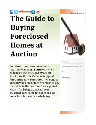 [Volume 1, Issue 5]



The Guide to
Buying
Foreclosed
Homes at
Auction
                                            Contents

Foreclosure auctions, sometimes             Introduction……………………. 1

referred to as sheriff auctions when
                                            Foreclosed Home Auction…..2
conducted and managed by a local
sheriff, are the most common type of        Contact Info………………………. 3
foreclosure sale. Foreclosed homes go to
auction when the homeowner fails to pay
their debt in the pre-foreclosure period.
Known for being fast paced, even
seasoned buyers can find auctions for
home foreclosures overwhelming.
 
