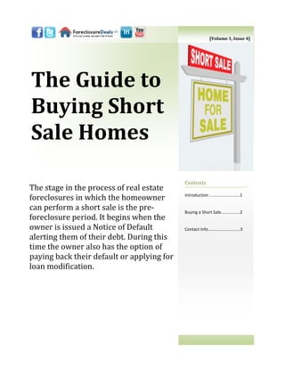 [Volume 1, Issue 4]




The Guide to
Buying Short
Sale Homes

                                            Contents
The stage in the process of real estate
                                            Introduction ..……………………..1
foreclosures in which the homeowner
can perform a short sale is the pre-        Buying a Short Sale…......……..2
foreclosure period. It begins when the
owner is issued a Notice of Default         Contact Info…………………………3
alerting them of their debt. During this
time the owner also has the option of
paying back their default or applying for
loan modification.
 