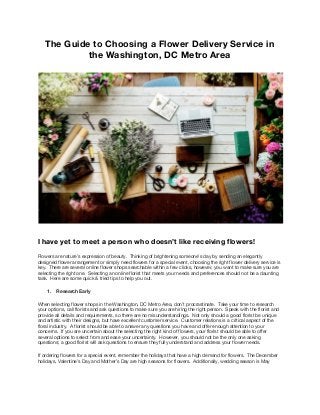 The​ ​Guide​ ​to​ ​Choosing​ ​a​ ​Flower​ ​Delivery​ ​Service​ ​in 
the​ ​Washington,​ ​DC​ ​Metro​ ​Area 
 
 
 
I​ ​have​ ​yet​ ​to​ ​meet​ ​a​ ​person​ ​who​ ​doesn’t​ ​like​ ​receiving​ ​flowers! 
Flowers​ ​are​ ​nature’s​ ​expression​ ​of​ ​beauty.​ ​​ ​Thinking​ ​of​ ​brightening​ ​someone’s​ ​day​ ​by​ ​sending​ ​an​ ​elegantly 
designed​ ​flower​ ​arrangement​ ​or​ ​simply​ ​need​ ​flowers​ ​for​ ​a​ ​special​ ​event,​ ​choosing​ ​the​ ​right​ ​flower​ ​delivery​ ​service​ ​is 
key.​ ​​ ​There​ ​are​ ​several​ ​online​ ​flower​ ​shops​ ​searchable​ ​within​ ​a​ ​few​ ​clicks,​ ​however,​ ​you​ ​want​ ​to​ ​make​ ​sure​ ​you​ ​are 
selecting​ ​the​ ​right​ ​one.​ ​​ ​Selecting​ ​an​ ​online​ ​florist​ ​that​ ​meets​ ​your​ ​needs​ ​and​ ​preferences​ ​should​ ​not​ ​be​ ​a​ ​daunting 
task.​ ​​ ​Here​ ​are​ ​some​ ​quick​ ​&​ ​tried​ ​tips​ ​to​ ​help​ ​you​ ​out. 
1. Research​ ​Early 
When​ ​selecting​ ​flower​ ​shops​ ​in​ ​the​ ​Washington,​ ​DC​ ​Metro​ ​Area,​ ​don’t​ ​procrastinate.​ ​​ ​Take​ ​your​ ​time​ ​to​ ​research 
your​ ​options,​ ​call​ ​florists​ ​and​ ​ask​ ​questions​ ​to​ ​make​ ​sure​ ​you​ ​are​ ​hiring​ ​the​ ​right​ ​person.​ ​​ ​Speak​ ​with​ ​the​ ​florist​ ​and 
provide​ ​all​ ​details​ ​and​ ​requirements,​ ​so​ ​there​ ​are​ ​no​ ​misunderstandings.​ ​​ ​Not​ ​only​ ​should​ ​a​ ​good​ ​florist​ ​be​ ​unique 
and​ ​artistic​ ​with​ ​their​ ​designs,​ ​but​ ​have​ ​excellent​ ​customer​ ​service.​ ​​ ​Customer​ ​relations​ ​is​ ​a​ ​critical​ ​aspect​ ​of​ ​the 
floral​ ​industry.​ ​​ ​A​ ​florist​ ​should​ ​be​ ​able​ ​to​ ​answer​ ​any​ ​questions​ ​you​ ​have​ ​and​ ​offer​ ​enough​ ​attention​ ​to​ ​your 
concerns.​ ​​ ​If​ ​you​ ​are​ ​uncertain​ ​about​ ​the​ ​selecting​ ​the​ ​right​ ​kind​ ​of​ ​flowers,​ ​your​ ​florist​ ​should​ ​be​ ​able​ ​to​ ​offer 
several​ ​options​ ​to​ ​select​ ​from​ ​and​ ​ease​ ​your​ ​uncertainty.​ ​​ ​However,​ ​you​ ​should​ ​not​ ​be​ ​the​ ​only​ ​one​ ​asking 
questions;​ ​a​ ​good​ ​florist​ ​will​ ​ask​ ​questions​ ​to​ ​ensure​ ​they​ ​fully​ ​understand​ ​and​ ​address​ ​your​ ​flower​ ​needs.   
If​ ​ordering​ ​flowers​ ​for​ ​a​ ​special​ ​event,​ ​remember​ ​the​ ​holidays​ ​that​ ​have​ ​a​ ​high​ ​demand​ ​for​ ​flowers.​ ​​ ​The​ ​December 
holidays,​ ​Valentine’s​ ​Day​ ​and​ ​Mother’s​ ​Day​ ​are​ ​high​ ​seasons​ ​for​ ​flowers.​ ​​ ​Additionally,​ ​wedding​ ​season​ ​is​ ​May 
 