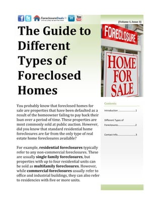 [Volume 1, Issue 3]



The Guide to
Different
Types of
Foreclosed
Homes
                                                       Contents
You probably know that foreclosed homes for
sale are properties that have been defaulted as a      Introduction ..……………………..1
result of the homeowner failing to pay back their
loan over a period of time. These properties are       Different Types of
most commonly sold at public auction. However,         Foreclosures…......……………….2
did you know that standard residential home
foreclosures are far from the only type of real        Contact Info…………………………3
estate home foreclosures available?

For example, residential foreclosures typically
refer to any non-commercial foreclosures. These
are usually single family foreclosures, but
properties with up to four residential units can
be sold as multifamily foreclosures. However,
while commercial foreclosures usually refer to
office and industrial buildings, they can also refer
to residencies with five or more units.
 