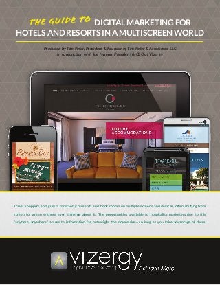 DIGITAL MARKETING FOR
HOTELS AND RESORTS IN A MULTISCREEN WORLD
Produced by Tim Peter, President & Founder of Tim Peter & Associates, LLC
in conjunction with Joe Hyman, President & CEO of Vizergy
Travel shoppers and guests constantly research and book rooms on multiple screens and devices, often shifting from
screen to screen without even thinking about it. The opportunities available to hospitality marketers due to this
“anytime, anywhere” access to information far outweighs the downsides — so long as you take advantage of them.
 