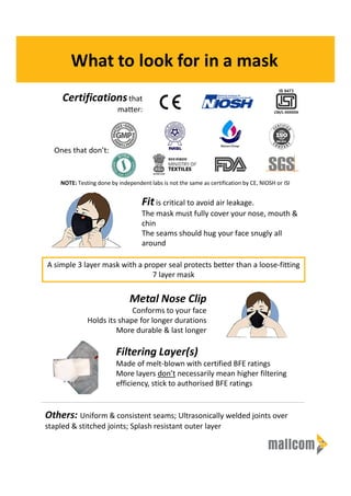 What to look for in a mask
Certificationsthat
matter:
Fitis critical to avoid air leakage.
The mask must fully cover your nose, mouth &
chin
The seams should hug your face snugly all
around
Ones that don’t:
A simple 3 layer mask with a proper seal protects better than a loose-fitting
7 layer mask
Metal Nose Clip
Conforms to your face
Holds its shape for longer durations
More durable & last longer
Filtering Layer(s)
Made of melt-blown with certified BFE ratings
More layers don’t necessarily mean higher filtering
efficiency, stick to authorised BFE ratings
Others: Uniform & consistent seams; Ultrasonically welded joints over
stapled & stitched joints; Splash resistant outer layer
CM/L-XXXXXX
NOTE: Testing done by independent labs is not the same as certification by CE, NIOSH or ISI
 