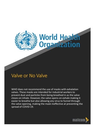 Valve or No Valve
WHO does not recommend the use of masks with exhalation
valves. These masks are intended for industrial workers to
prevent dust and particles from being breathed in as the valve
closes on inhale. However, the valve opens on exhale making it
easier to breathe but also allowing any virus to funnel through
the valve opening, making the mask ineffective at preventing the
spread of COVID-19.
 