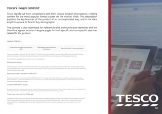 TESCO’S UNIQUE CONTENT
Tesco stands out from competitors with their unique product descriptions, creating
content for the most popular fitness tracker on the market, Fitbit. This description
explains the key features of the product in an uncomplicated way, and is the ideal
length to appeal to Tesco’s key demographic.
The content is also optimised for relevant brand and non-brand keywords and will
therefore appear on search engine pages for both specific and non-specific searches
related to the product.
12
 