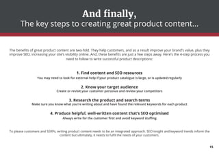 And finally,
The key steps to creating great product content...
The benefits of great product content are two-fold. They help customers, and as a result improve your brand’s value, plus they
improve SEO, increasing your site’s visibility online. And, these benefits are just a few steps away. Here’s the 4-step process you
need to follow to write successful product descriptions:
1. Find content and SEO resources
You may need to look for external help if your product catalogue is large, or is updated regularly
2. Know your target audience
Create or revisit your customer personas and review your competitors
3. Research the product and search terms
Make sure you know what you’re writing about and have found the relevant keywords for each product
4. Produce helpful, well-written content that’s SEO optimised
Always write for the customer first and avoid keyword stuffing
To please customers and SERPs, writing product content needs to be an integrated approach. SEO insight and keyword trends inform the
content but ultimately, it needs to fulfil the needs of your customers.
15
 