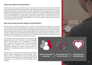WHAT ARE PRODUCT DESCRIPTIONS?
At the very core of any e-commerce site is the products it sells. Consumers go online to find
the exact product they’re looking for and a huge advantage that the internet has over in-store
shopping is that they can find it within minutes. Typing in ‘little black dress’ to a search engine
brings up hundreds of thousands of results for consumers to comfortably browse, compared
to the restricted offerings of local high street shops. The problem for online retailers then,
is that the marketplace is crowded. Plus, unlike high street stores, consumers can’t try out
the products and are essentially ‘buying blind’. This is where product descriptions become a
crucial foundation for any site.
WHY DO YOU NEED QUALITY PRODUCT DESCRIPTIONS?
Strong content written by skilled writers results in better-informed customers, increased
trust in your brand, and, finally, loyalty or advocacy of your brand. It also helps to reduce the
chance of returns because customers are buying the product based on accurate information.
User-friendly product content is particularly important for electrical or tech products, which
usually include lots of complicated technical information. When buying these types of items,
customers will be looking for content that can help them easily compare products to make
sure they are choosing the right one for their needs.
On average, 36% of sessions enter via a product page
compared to just 21% of entries via the homepage.
Often, product pages are not designed to be the
user’s first point of contact with a site and without
optimisation for a better UX, it sets up a bad first
impression. Nailing the content to give customers
a better first impression helps to improve trust and
advocacy.
Add SEO into the mix and your site benefits from better
search engine rankings, more click-throughs and a
higher return on investment. These channels overlap
to create successful product content that grows brand
awareness at a customer level and increases online
visibility.
3
 