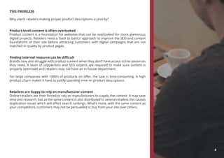 THE PROBLEM
Why aren’t retailers making proper product descriptions a priority?
Product-level content is often overlooked
Product content is a foundation for websites that can be overlooked for more glamorous
digital projects. Retailers need a ‘back to basics’ approach to improve the SEO and content
foundations of their site before attracting customers with digital campaigns that are not
matched in quality by product pages.
Finding internal resource can be difficult
Brands may also struggle with product content when they don’t have access to the resources
they need. A team of copywriters and SEO experts are required to make sure content is
properly optimised and retailers may not have an in-house department.
For large companies with 1000’s of products on offer, the task is time-consuming. A high
product churn makes it hard to justify spending time on product descriptions.
Retailers are happy to rely on manufacturer content
Online retailers are then forced to rely on manufacturers to supply the content. It may save
time and research, but as the same content is also distributed to several retailers this causes
duplication issues which will affect search rankings. What’s more, with the same content as
your competitors, customers may not be persuaded to buy from your site over others.
4
 