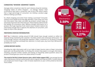COMBATING ‘WINDOW-SHOPPING’ HABITS
Average online conversion rates for each industry show the ‘window-
shopping’ habits of online shoppers - on average, fashion retail
e-commerce sites have a conversion rate of just 3.5%, which means
that a huge percentage of consumers are visiting a product page
without making a purchase.
So, what’s stopping consumers from making a purchase? Consumer
research from Salsify found that 94% abandon a site if they can’t find
the information they need, and 88% say product content plays an
extremelyimportantroleintheirdecision.Thesestatisticsdemonstrate
the failings of e-commerce sites. Without enough information on a
product, the huge majority of site visitors leave. Content needs to be
informative enough that it captures the attention of consumers, and
helps to inform their decision.
LOWER BOUNCE RATES
Including the right information will in turn help to lower bounce rates as fewer consumers
leave your site dissatisfied after not finding the content they expect or enough information.
Checking consumer written reviews and looking at frequently asked questions about the
product should give you some hints about what to include.
The result of all this is lower bounce rates, which helps support SEO. Low average bounce
rates improve your domain authority with search engines and improve SERPs. Content doesn’t
just propel your brand image, it also increases awareness as your online presence becomes
more visible.
PROVIDING ENOUGH INFORMATION
RHP Tip: A television costing around £1,500 should have enough content to reflect the
expense being invested by the customer. Too little content and conversion will be poor. Too
much though, and you risk losing their attention. Often, a minimum of 150 words is enough
to inform the customer and keep their attention. In most cases, any more than 500 words is
probably too much.
Source: https://www.yotpo.com/blog/ecommerce-conversion-rate/
7
 