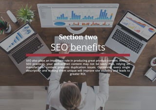 Section two
SEO benefits
SEO also plays an important role in producing great product content. Without
SEO practices, your well-written content may not be seen. Plus, relying on
manufacturer content presents duplication issues. Optimising every single
description and making them unique will improve site visibility and leads to
greater ROI.
 