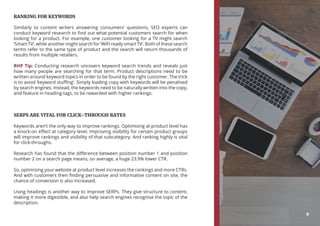 RANKING FOR KEYWORDS
Similarly to content writers answering consumers’ questions, SEO experts can
conduct keyword research to find out what potential customers search for when
looking for a product. For example, one customer looking for a TV might search
‘Smart TV’, while another might search for ‘WIFI ready smart TV’. Both of these search
terms refer to the same type of product and the search will return thousands of
results from multiple retailers.
RHP Tip: Conducting research uncovers keyword search trends and reveals just
how many people are searching for that term. Product descriptions need to be
written around keyword topics in order to be found by the right customer. The trick
is to avoid ‘keyword stuffing’. Simply loading copy with keywords will be penalised
by search engines. Instead, the keywords need to be naturally written into the copy,
and feature in heading tags, to be rewarded with higher rankings.
SERPS ARE VITAL FOR CLICK-THROUGH RATES
Keywords aren’t the only way to improve rankings. Optimising at product level has
a knock-on effect at category level. Improving visibility for certain product groups
will improve rankings and visibility of that subcategory. And ranking highly is vital
for click-throughs.
Research has found that the difference between position number 1 and position
number 2 on a search page means, on average, a huge 23.9% lower CTR.
So, optimising your website at product level increases the rankings and more CTRs.
And with customers then finding persuasive and informative content on site, the
chance of conversion is also increased.
Using headings is another way to improve SERPs. They give structure to content,
making it more digestible, and also help search engines recognise the topic of the
description.
9
 