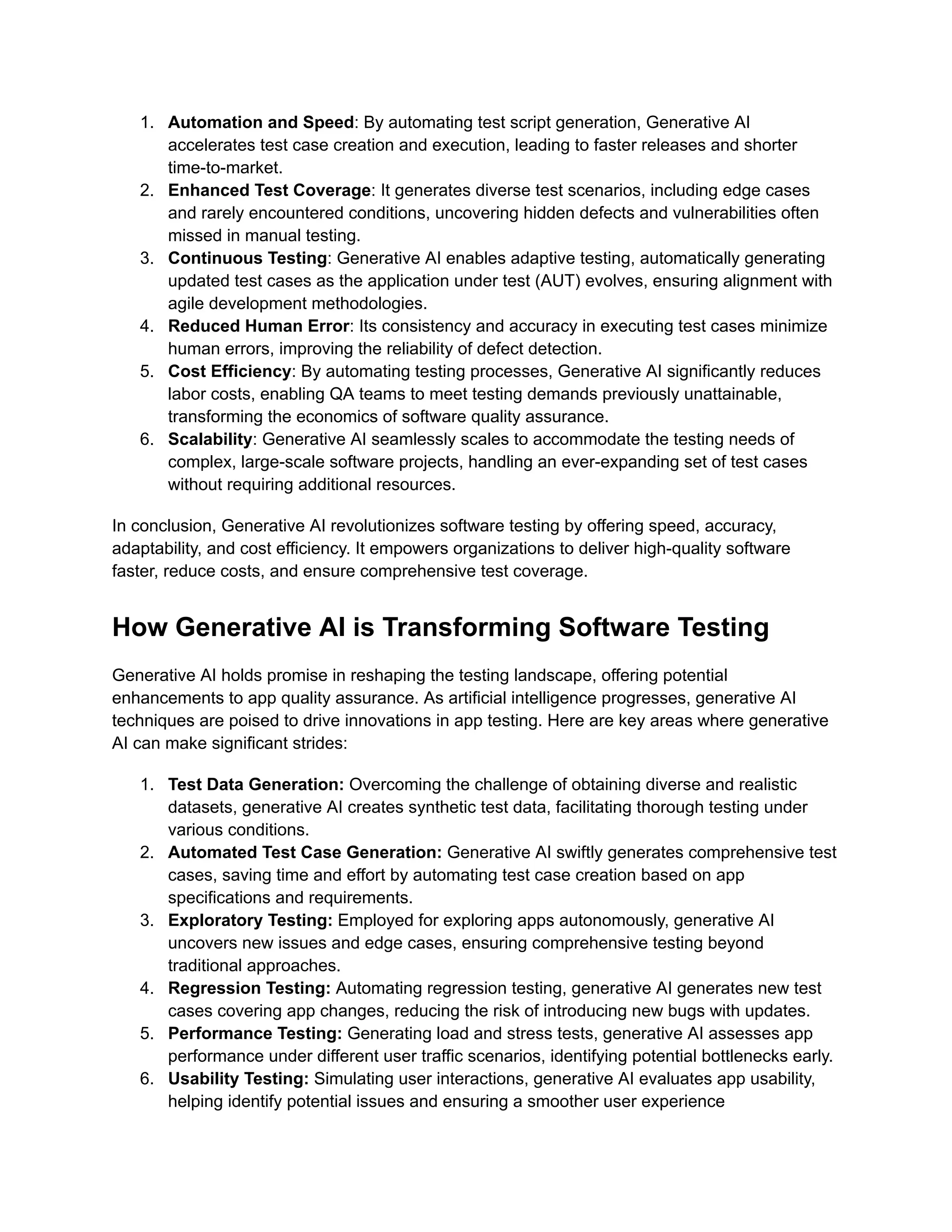 1. Automation and Speed: By automating test script generation, Generative AI accelerates test case creation and execution, leading to faster releases and shorter time-to-market. 2. Enhanced Test Coverage: It generates diverse test scenarios, including edge cases and rarely encountered conditions, uncovering hidden defects and vulnerabilities often missed in manual testing. 3. Continuous Testing: Generative AI enables adaptive testing, automatically generating updated test cases as the application under test (AUT) evolves, ensuring alignment with agile development methodologies. 4. Reduced Human Error: Its consistency and accuracy in executing test cases minimize human errors, improving the reliability of defect detection. 5. Cost Efficiency: By automating testing processes, Generative AI significantly reduces labor costs, enabling QA teams to meet testing demands previously unattainable, transforming the economics of software quality assurance. 6. Scalability: Generative AI seamlessly scales to accommodate the testing needs of complex, large-scale software projects, handling an ever-expanding set of test cases without requiring additional resources. In conclusion, Generative AI revolutionizes software testing by offering speed, accuracy, adaptability, and cost efficiency. It empowers organizations to deliver high-quality software faster, reduce costs, and ensure comprehensive test coverage. How Generative AI is Transforming Software Testing Generative AI holds promise in reshaping the testing landscape, offering potential enhancements to app quality assurance. As artificial intelligence progresses, generative AI techniques are poised to drive innovations in app testing. Here are key areas where generative AI can make significant strides: 1. Test Data Generation: Overcoming the challenge of obtaining diverse and realistic datasets, generative AI creates synthetic test data, facilitating thorough testing under various conditions. 2. Automated Test Case Generation: Generative AI swiftly generates comprehensive test cases, saving time and effort by automating test case creation based on app specifications and requirements. 3. Exploratory Testing: Employed for exploring apps autonomously, generative AI uncovers new issues and edge cases, ensuring comprehensive testing beyond traditional approaches. 4. Regression Testing: Automating regression testing, generative AI generates new test cases covering app changes, reducing the risk of introducing new bugs with updates. 5. Performance Testing: Generating load and stress tests, generative AI assesses app performance under different user traffic scenarios, identifying potential bottlenecks early. 6. Usability Testing: Simulating user interactions, generative AI evaluates app usability, helping identify potential issues and ensuring a smoother user experience 