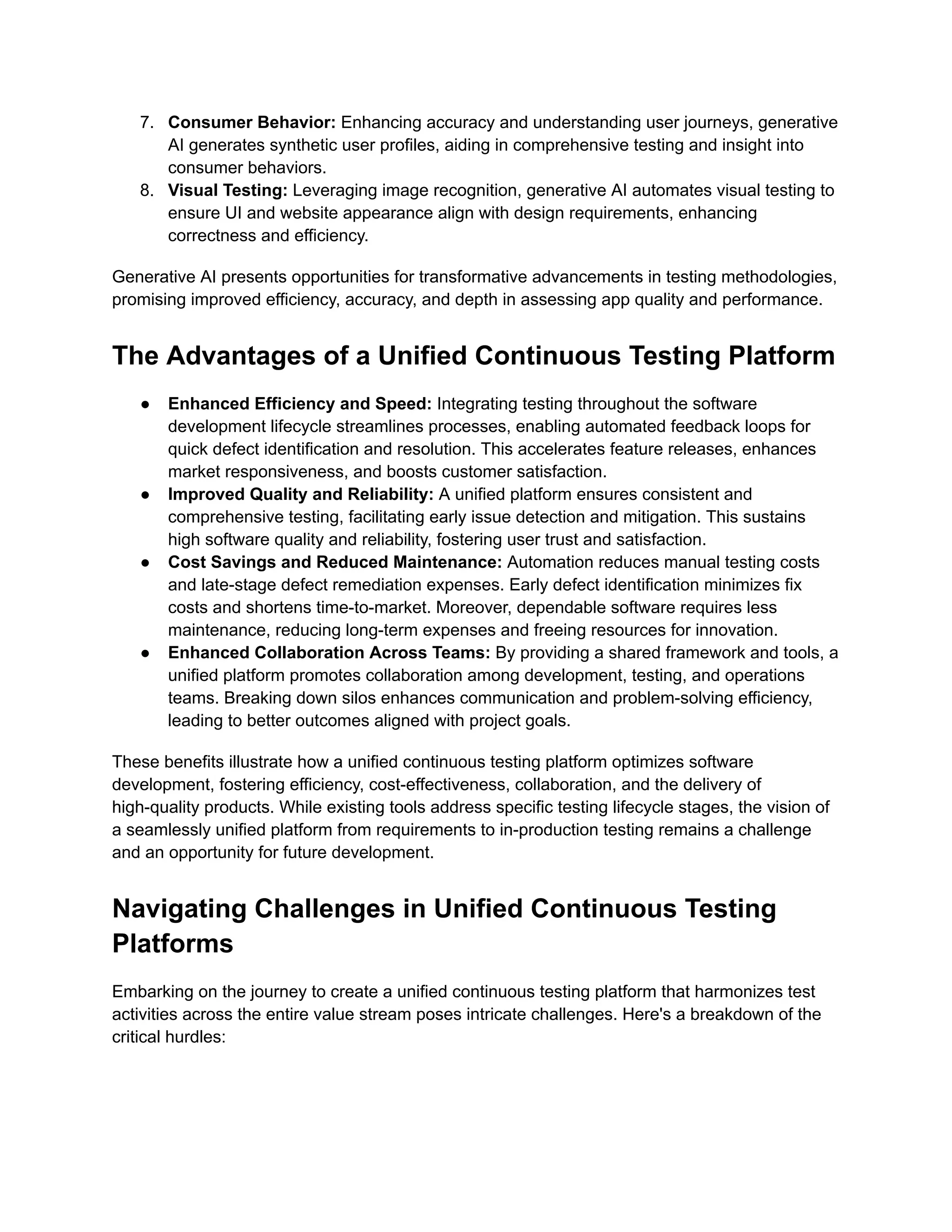 7. Consumer Behavior: Enhancing accuracy and understanding user journeys, generative AI generates synthetic user profiles, aiding in comprehensive testing and insight into consumer behaviors. 8. Visual Testing: Leveraging image recognition, generative AI automates visual testing to ensure UI and website appearance align with design requirements, enhancing correctness and efficiency. Generative AI presents opportunities for transformative advancements in testing methodologies, promising improved efficiency, accuracy, and depth in assessing app quality and performance. The Advantages of a Unified Continuous Testing Platform ● Enhanced Efficiency and Speed: Integrating testing throughout the software development lifecycle streamlines processes, enabling automated feedback loops for quick defect identification and resolution. This accelerates feature releases, enhances market responsiveness, and boosts customer satisfaction. ● Improved Quality and Reliability: A unified platform ensures consistent and comprehensive testing, facilitating early issue detection and mitigation. This sustains high software quality and reliability, fostering user trust and satisfaction. ● Cost Savings and Reduced Maintenance: Automation reduces manual testing costs and late-stage defect remediation expenses. Early defect identification minimizes fix costs and shortens time-to-market. Moreover, dependable software requires less maintenance, reducing long-term expenses and freeing resources for innovation. ● Enhanced Collaboration Across Teams: By providing a shared framework and tools, a unified platform promotes collaboration among development, testing, and operations teams. Breaking down silos enhances communication and problem-solving efficiency, leading to better outcomes aligned with project goals. These benefits illustrate how a unified continuous testing platform optimizes software development, fostering efficiency, cost-effectiveness, collaboration, and the delivery of high-quality products. While existing tools address specific testing lifecycle stages, the vision of a seamlessly unified platform from requirements to in-production testing remains a challenge and an opportunity for future development. Navigating Challenges in Unified Continuous Testing Platforms Embarking on the journey to create a unified continuous testing platform that harmonizes test activities across the entire value stream poses intricate challenges. Here's a breakdown of the critical hurdles: 