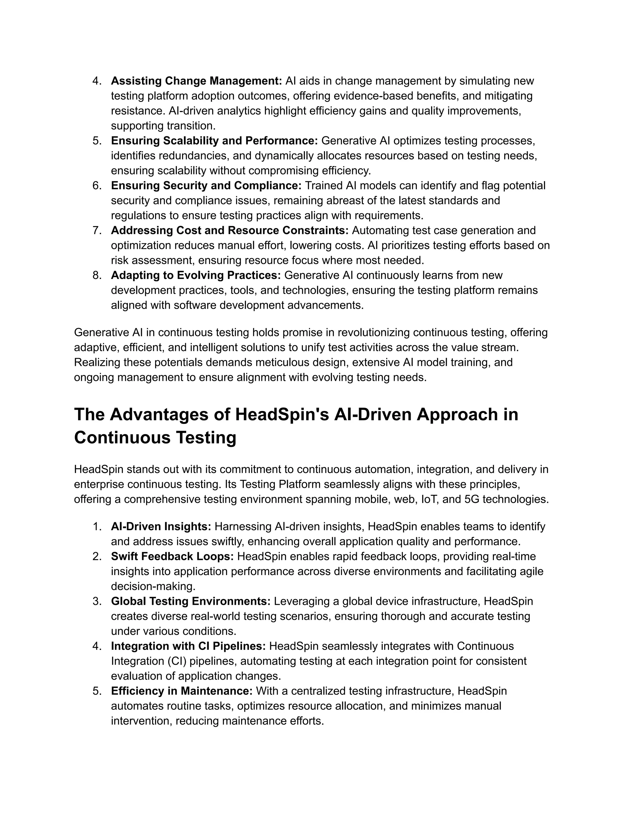 4. Assisting Change Management: AI aids in change management by simulating new testing platform adoption outcomes, offering evidence-based benefits, and mitigating resistance. AI-driven analytics highlight efficiency gains and quality improvements, supporting transition. 5. Ensuring Scalability and Performance: Generative AI optimizes testing processes, identifies redundancies, and dynamically allocates resources based on testing needs, ensuring scalability without compromising efficiency. 6. Ensuring Security and Compliance: Trained AI models can identify and flag potential security and compliance issues, remaining abreast of the latest standards and regulations to ensure testing practices align with requirements. 7. Addressing Cost and Resource Constraints: Automating test case generation and optimization reduces manual effort, lowering costs. AI prioritizes testing efforts based on risk assessment, ensuring resource focus where most needed. 8. Adapting to Evolving Practices: Generative AI continuously learns from new development practices, tools, and technologies, ensuring the testing platform remains aligned with software development advancements. Generative AI in continuous testing holds promise in revolutionizing continuous testing, offering adaptive, efficient, and intelligent solutions to unify test activities across the value stream. Realizing these potentials demands meticulous design, extensive AI model training, and ongoing management to ensure alignment with evolving testing needs. The Advantages of HeadSpin's AI-Driven Approach in Continuous Testing HeadSpin stands out with its commitment to continuous automation, integration, and delivery in enterprise continuous testing. Its Testing Platform seamlessly aligns with these principles, offering a comprehensive testing environment spanning mobile, web, IoT, and 5G technologies. 1. AI-Driven Insights: Harnessing AI-driven insights, HeadSpin enables teams to identify and address issues swiftly, enhancing overall application quality and performance. 2. Swift Feedback Loops: HeadSpin enables rapid feedback loops, providing real-time insights into application performance across diverse environments and facilitating agile decision-making. 3. Global Testing Environments: Leveraging a global device infrastructure, HeadSpin creates diverse real-world testing scenarios, ensuring thorough and accurate testing under various conditions. 4. Integration with CI Pipelines: HeadSpin seamlessly integrates with Continuous Integration (CI) pipelines, automating testing at each integration point for consistent evaluation of application changes. 5. Efficiency in Maintenance: With a centralized testing infrastructure, HeadSpin automates routine tasks, optimizes resource allocation, and minimizes manual intervention, reducing maintenance efforts. 