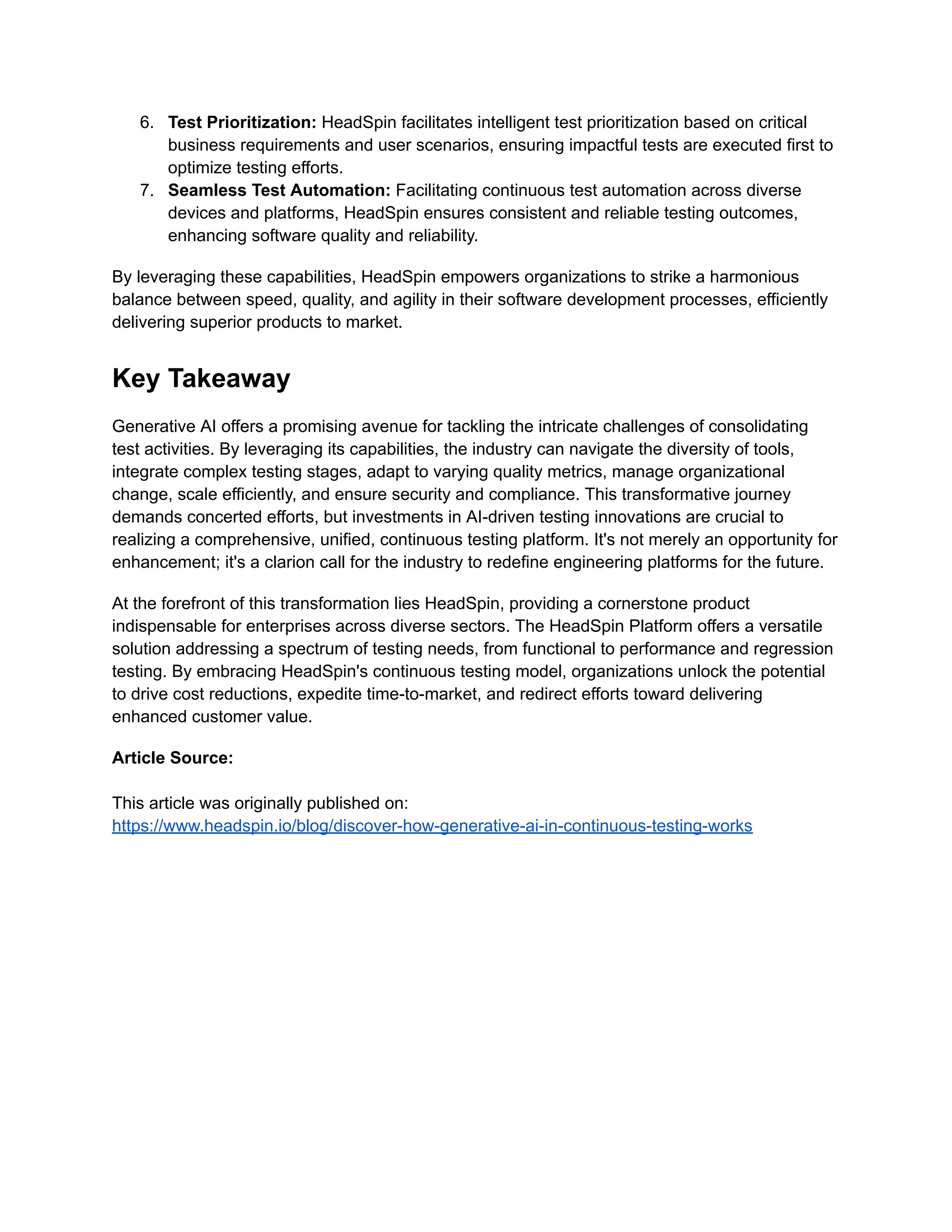 6. Test Prioritization: HeadSpin facilitates intelligent test prioritization based on critical business requirements and user scenarios, ensuring impactful tests are executed first to optimize testing efforts. 7. Seamless Test Automation: Facilitating continuous test automation across diverse devices and platforms, HeadSpin ensures consistent and reliable testing outcomes, enhancing software quality and reliability. By leveraging these capabilities, HeadSpin empowers organizations to strike a harmonious balance between speed, quality, and agility in their software development processes, efficiently delivering superior products to market. Key Takeaway Generative AI offers a promising avenue for tackling the intricate challenges of consolidating test activities. By leveraging its capabilities, the industry can navigate the diversity of tools, integrate complex testing stages, adapt to varying quality metrics, manage organizational change, scale efficiently, and ensure security and compliance. This transformative journey demands concerted efforts, but investments in AI-driven testing innovations are crucial to realizing a comprehensive, unified, continuous testing platform. It's not merely an opportunity for enhancement; it's a clarion call for the industry to redefine engineering platforms for the future. At the forefront of this transformation lies HeadSpin, providing a cornerstone product indispensable for enterprises across diverse sectors. The HeadSpin Platform offers a versatile solution addressing a spectrum of testing needs, from functional to performance and regression testing. By embracing HeadSpin's continuous testing model, organizations unlock the potential to drive cost reductions, expedite time-to-market, and redirect efforts toward delivering enhanced customer value. Article Source: This article was originally published on: https://www.headspin.io/blog/discover-how-generative-ai-in-continuous-testing-works 