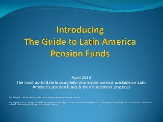 April 2013
        The most up-to-date & complete information service available on Latin
               America’s pension funds & their investment practices

Confidential – Not for release without prior written permission from the authors

Copyright Jan.2013 - all rights reserved to Campollo Consulting LLC & Wall’s Street Advisor Services LLC. Nothing in this presentation or the service it describes
should be considered either legal or investment advice.
 