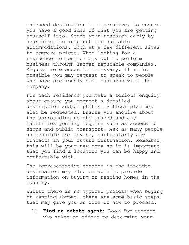 intended destination is imperative, to ensure
you have a good idea of what you are getting
yourself into. Start your research early by
searching the internet for suitable
accommodations. Look at a few different sites
to compare prices. When looking for a
residence to rent or buy opt to perform
business through larger reputable companies.
Request references if necessary. If it is
possible you may request to speak to people
who have previously done business with the
company.
For each residence you make a serious enquiry
about ensure you request a detailed
description and/or photos. A floor plan may
also be requested. Ensure you enquire about
the surrounding neighbourhood and any
facilities you may require such as access to
shops and public transport. Ask as many people
as possible for advice, particularly any
contacts in your future destination. Remember,
this will be your new home so it is important
that you find a location you can be happy and
comfortable with.
The representative embassy in the intended
destination may also be able to provide
information on buying or renting homes in the
country.
Whilst there is no typical process when buying
or renting abroad, there are some basic steps
that may give you an idea of how to proceed.
1) Find an estate agent: Look for someone
who makes an effort to determine your
 