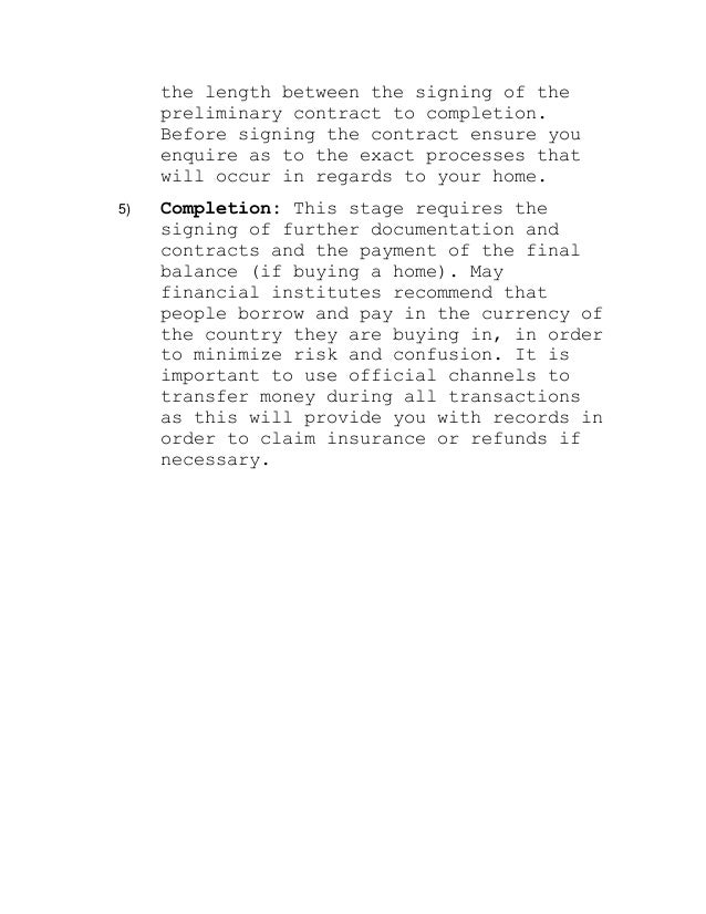 the length between the signing of the
preliminary contract to completion.
Before signing the contract ensure you
enquire as to the exact processes that
will occur in regards to your home.
5) Completion: This stage requires the
signing of further documentation and
contracts and the payment of the final
balance (if buying a home). May
financial institutes recommend that
people borrow and pay in the currency of
the country they are buying in, in order
to minimize risk and confusion. It is
important to use official channels to
transfer money during all transactions
as this will provide you with records in
order to claim insurance or refunds if
necessary.
 