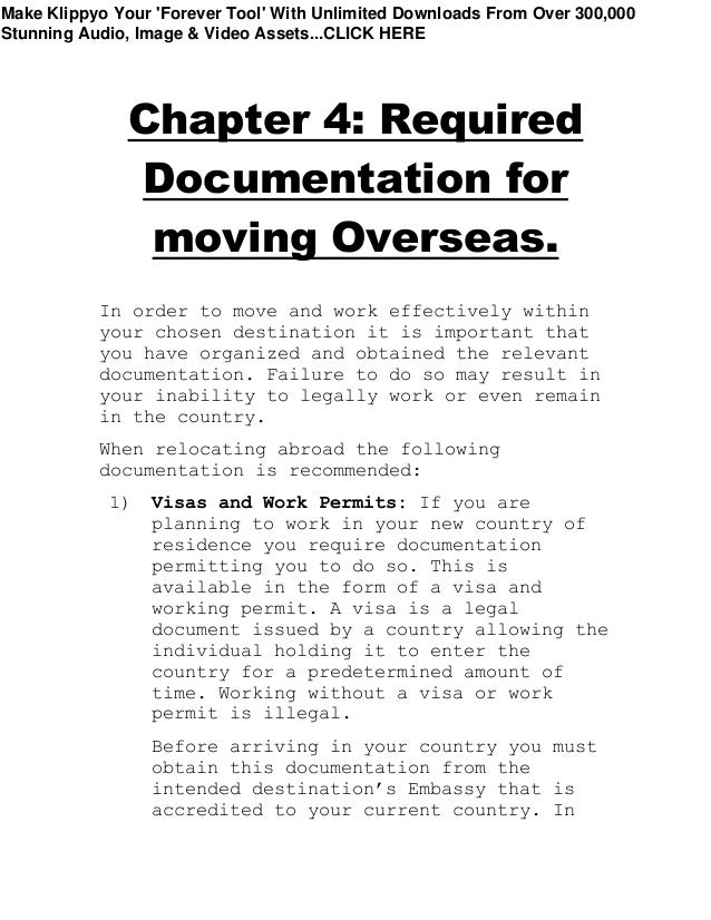Chapter 4: Required
Documentation for
moving Overseas.
In order to move and work effectively within
your chosen destination it is important that
you have organized and obtained the relevant
documentation. Failure to do so may result in
your inability to legally work or even remain
in the country.
When relocating abroad the following
documentation is recommended:
1) Visas and Work Permits: If you are
planning to work in your new country of
residence you require documentation
permitting you to do so. This is
available in the form of a visa and
working permit. A visa is a legal
document issued by a country allowing the
individual holding it to enter the
country for a predetermined amount of
time. Working without a visa or work
permit is illegal.
Before arriving in your country you must
obtain this documentation from the
intended destination’s Embassy that is
accredited to your current country. In
Make Klippyo Your 'Forever Tool' With Unlimited Downloads From Over 300,000
Stunning Audio, Image & Video Assets...CLICK HERE
 