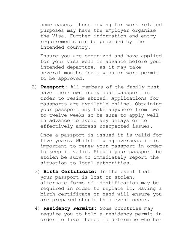 some cases, those moving for work related
purposes may have the employer organize
the Visa. Further information and entry
requirements can be provided by the
intended country.
Ensure you are organized and have applied
for your visa well in advance before your
intended departure, as it may take
several months for a visa or work permit
to be approved.
2) Passport: All members of the family must
have their own individual passport in
order to reside abroad. Applications for
passports are available online. Obtaining
your passport may take anywhere from two
to twelve weeks so be sure to apply well
in advance to avoid any delays or to
effectively address unexpected issues.
Once a passport is issued it is valid for
five years. Whilst living overseas it is
important to renew your passport in order
to keep it valid. Should your passport be
stolen be sure to immediately report the
situation to local authorities.
3) Birth Certificate: In the event that
your passport is lost or stolen,
alternate forms of identification may be
required in order to replace it. Having a
birth certificate on hand will ensure you
are prepared should this event occur.
4) Residency Permits: Some countries may
require you to hold a residency permit in
order to live there. To determine whether
 