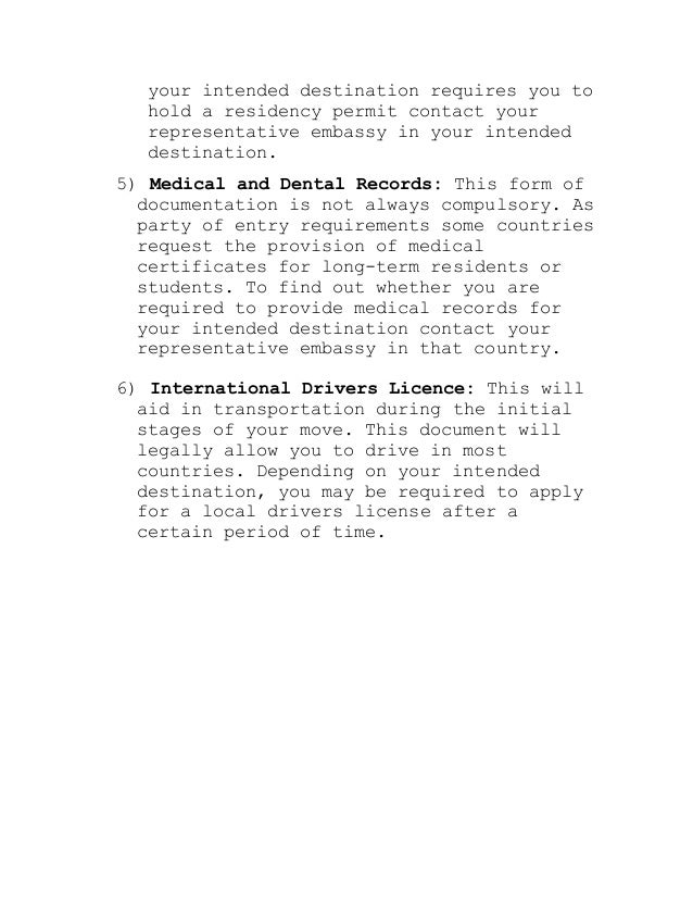 your intended destination requires you to
hold a residency permit contact your
representative embassy in your intended
destination.
5) Medical and Dental Records: This form of
documentation is not always compulsory. As
party of entry requirements some countries
request the provision of medical
certificates for long-term residents or
students. To find out whether you are
required to provide medical records for
your intended destination contact your
representative embassy in that country.
6) International Drivers Licence: This will
aid in transportation during the initial
stages of your move. This document will
legally allow you to drive in most
countries. Depending on your intended
destination, you may be required to apply
for a local drivers license after a
certain period of time.
 