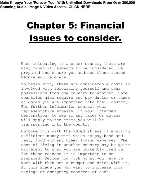 Chapter 5: Financial
Issues to consider.
When relocating to another country there are
many financial aspects to be considered. Be
prepared and ensure you address these issues
before you relocate.
To begin with, there are considerable costs in
involved with relocating yourself and your
possessions from one country to another. Some
countries also require you pay duties or taxes
on goods you are importing into their country.
For further information contact your
representative embassy (in your intended
destination) to see if any taxes or duties
will apply to the items you will be
transporting into the country.
Combine this with the added stress of ensuring
sufficient money with which to pay bond and
rent, food and any other living expenses. The
cost of living in another country may be quite
different to what you are currently used to.
For these reasons it is important to be
prepared. Decide how much money you have to
work with then set a budget and stick with it.
At this stage you may want to increase your
savings or emergency reserves of cash.
Make Klippyo Your 'Forever Tool' With Unlimited Downloads From Over 300,000
Stunning Audio, Image & Video Assets...CLICK HERE
 