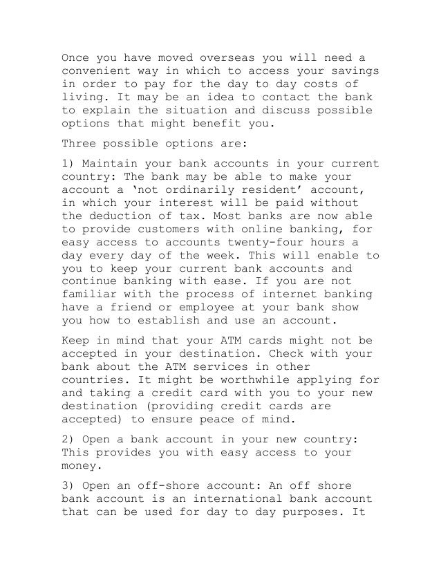 Once you have moved overseas you will need a
convenient way in which to access your savings
in order to pay for the day to day costs of
living. It may be an idea to contact the bank
to explain the situation and discuss possible
options that might benefit you.
Three possible options are:
1) Maintain your bank accounts in your current
country: The bank may be able to make your
account a ‘not ordinarily resident’ account,
in which your interest will be paid without
the deduction of tax. Most banks are now able
to provide customers with online banking, for
easy access to accounts twenty-four hours a
day every day of the week. This will enable to
you to keep your current bank accounts and
continue banking with ease. If you are not
familiar with the process of internet banking
have a friend or employee at your bank show
you how to establish and use an account.
Keep in mind that your ATM cards might not be
accepted in your destination. Check with your
bank about the ATM services in other
countries. It might be worthwhile applying for
and taking a credit card with you to your new
destination (providing credit cards are
accepted) to ensure peace of mind.
2) Open a bank account in your new country:
This provides you with easy access to your
money.
3) Open an off-shore account: An off shore
bank account is an international bank account
that can be used for day to day purposes. It
 