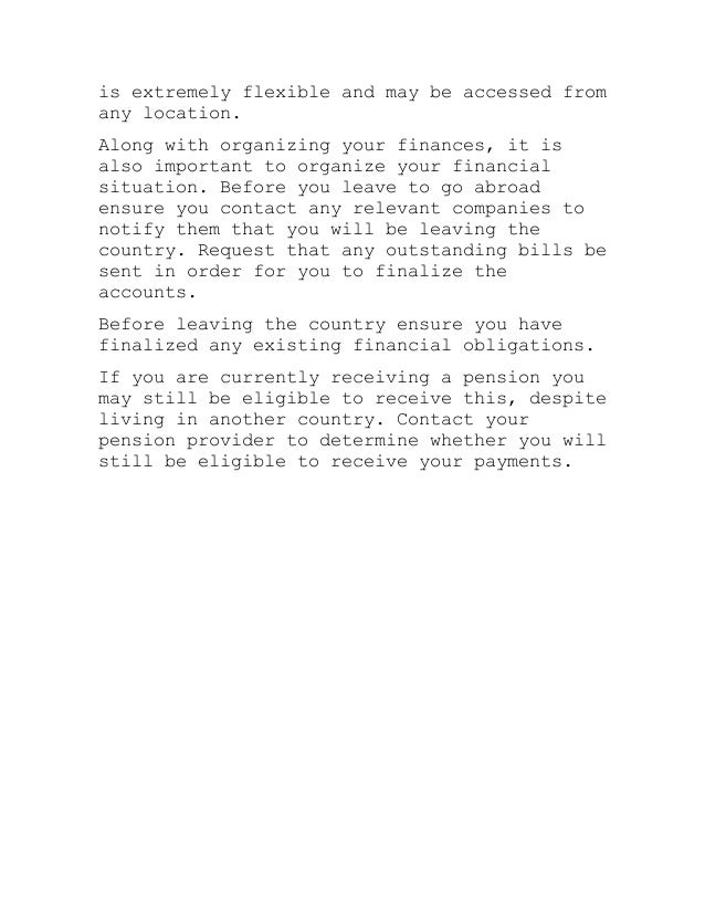 is extremely flexible and may be accessed from
any location.
Along with organizing your finances, it is
also important to organize your financial
situation. Before you leave to go abroad
ensure you contact any relevant companies to
notify them that you will be leaving the
country. Request that any outstanding bills be
sent in order for you to finalize the
accounts.
Before leaving the country ensure you have
finalized any existing financial obligations.
If you are currently receiving a pension you
may still be eligible to receive this, despite
living in another country. Contact your
pension provider to determine whether you will
still be eligible to receive your payments.
 