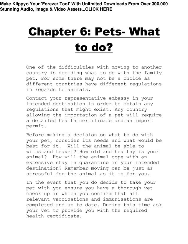 Chapter 6: Pets- What
to do?
One of the difficulties with moving to another
country is deciding what to do with the family
pet. For some there may not be a choice as
different countries have different regulations
in regards to animals.
Contact your representative embassy in your
intended destination in order to obtain any
regulations that might exist. Any country
allowing the importation of a pet will require
a detailed health certificate and an import
permit.
Before making a decision on what to do with
your pet, consider its needs and what would be
best for it. Will the animal be able to
withstand travel? How old and healthy is your
animal? How will the animal cope with an
extensive stay in quarantine in your intended
destination? Remember moving can be just as
stressful for the animal as it is for you.
In the event that you do decide to take your
pet with you ensure you have a thorough vet
check up in which you confirm that all
relevant vaccinations and immunisations are
completed and up to date. During this time ask
your vet to provide you with the required
health certificate.
Make Klippyo Your 'Forever Tool' With Unlimited Downloads From Over 300,000
Stunning Audio, Image & Video Assets...CLICK HERE
 