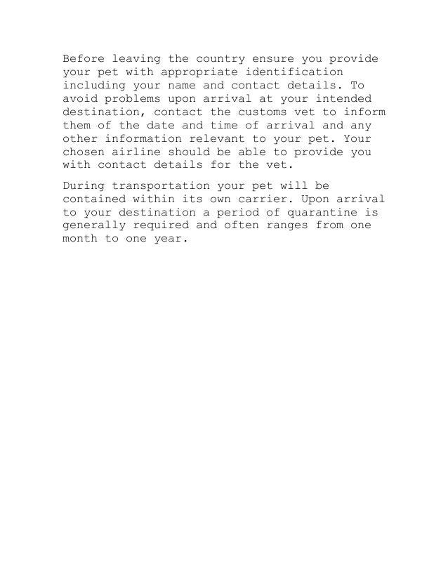 Before leaving the country ensure you provide
your pet with appropriate identification
including your name and contact details. To
avoid problems upon arrival at your intended
destination, contact the customs vet to inform
them of the date and time of arrival and any
other information relevant to your pet. Your
chosen airline should be able to provide you
with contact details for the vet.
During transportation your pet will be
contained within its own carrier. Upon arrival
to your destination a period of quarantine is
generally required and often ranges from one
month to one year.
 