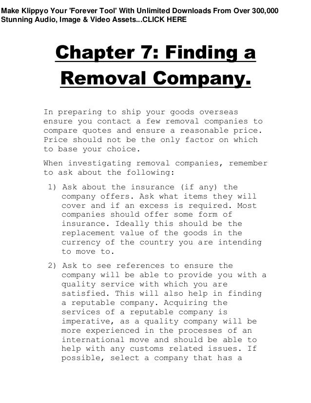 Chapter 7: Finding a
Removal Company.
In preparing to ship your goods overseas
ensure you contact a few removal companies to
compare quotes and ensure a reasonable price.
Price should not be the only factor on which
to base your choice.
When investigating removal companies, remember
to ask about the following:
1) Ask about the insurance (if any) the
company offers. Ask what items they will
cover and if an excess is required. Most
companies should offer some form of
insurance. Ideally this should be the
replacement value of the goods in the
currency of the country you are intending
to move to.
2) Ask to see references to ensure the
company will be able to provide you with a
quality service with which you are
satisfied. This will also help in finding
a reputable company. Acquiring the
services of a reputable company is
imperative, as a quality company will be
more experienced in the processes of an
international move and should be able to
help with any customs related issues. If
possible, select a company that has a
Make Klippyo Your 'Forever Tool' With Unlimited Downloads From Over 300,000
Stunning Audio, Image & Video Assets...CLICK HERE
 