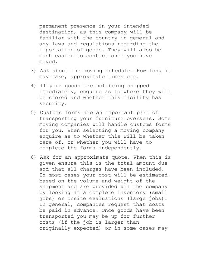 permanent presence in your intended
destination, as this company will be
familiar with the country in general and
any laws and regulations regarding the
importation of goods. They will also be
mush easier to contact once you have
moved.
3) Ask about the moving schedule. How long it
may take, approximate times etc.
4) If your goods are not being shipped
immediately, enquire as to where they will
be stored and whether this facility has
security.
5) Customs forms are an important part of
transporting your furniture overseas. Some
moving companies will handle customs forms
for you. When selecting a moving company
enquire as to whether this will be taken
care of, or whether you will have to
complete the forms independently.
6) Ask for an approximate quote. When this is
given ensure this is the total amount due
and that all charges have been included.
In most cases your cost will be estimated
based on the volume and weight of the
shipment and are provided via the company
by looking at a complete inventory (small
jobs) or onsite evaluations (large jobs).
In general, companies request that costs
be paid in advance. Once goods have been
transported you may be up for further
costs (if the job is larger than
originally expected) or in some cases may
 