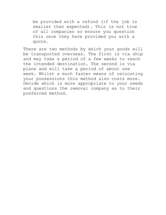 be provided with a refund (if the job is
smaller than expected). This is not true
of all companies so ensure you question
this once they have provided you with a
quote.
There are two methods by which your goods will
be transported overseas. The first is via ship
and may take a period of a few weeks to reach
the intended destination. The second is via
plane and will take a period of about one
week. Whilst a much faster means of relocating
your possessions this method also costs more.
Decide which is more appropriate to your needs
and questions the removal company as to their
preferred method.
 