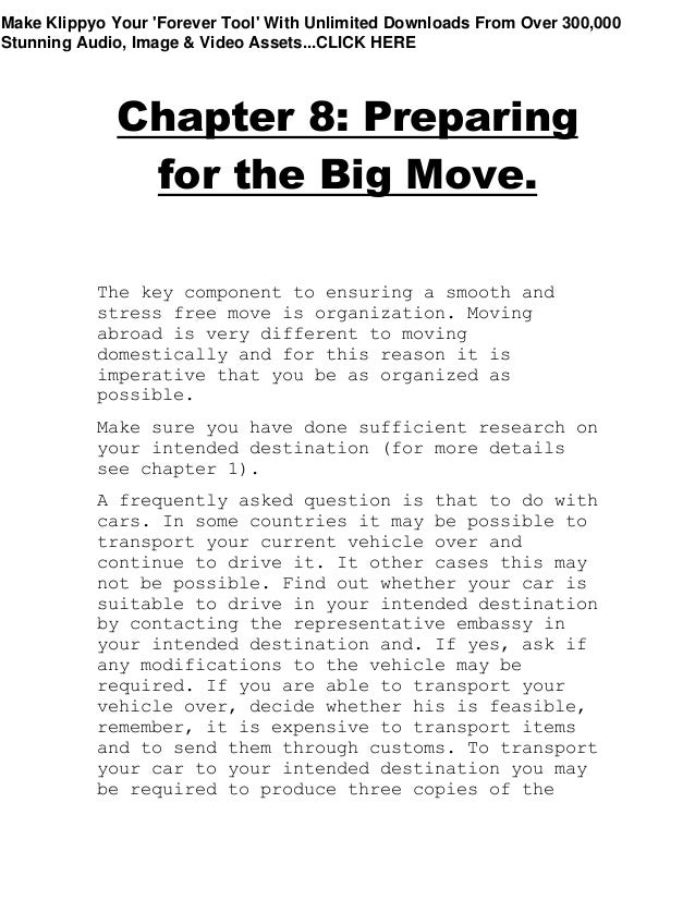 Chapter 8: Preparing
for the Big Move.
The key component to ensuring a smooth and
stress free move is organization. Moving
abroad is very different to moving
domestically and for this reason it is
imperative that you be as organized as
possible.
Make sure you have done sufficient research on
your intended destination (for more details
see chapter 1).
A frequently asked question is that to do with
cars. In some countries it may be possible to
transport your current vehicle over and
continue to drive it. It other cases this may
not be possible. Find out whether your car is
suitable to drive in your intended destination
by contacting the representative embassy in
your intended destination and. If yes, ask if
any modifications to the vehicle may be
required. If you are able to transport your
vehicle over, decide whether his is feasible,
remember, it is expensive to transport items
and to send them through customs. To transport
your car to your intended destination you may
be required to produce three copies of the
Make Klippyo Your 'Forever Tool' With Unlimited Downloads From Over 300,000
Stunning Audio, Image & Video Assets...CLICK HERE
 