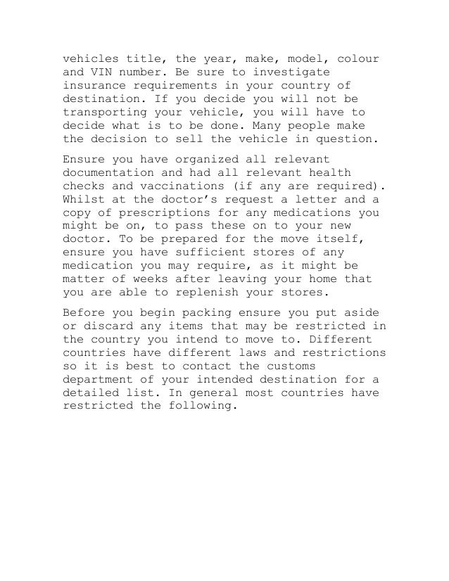 vehicles title, the year, make, model, colour
and VIN number. Be sure to investigate
insurance requirements in your country of
destination. If you decide you will not be
transporting your vehicle, you will have to
decide what is to be done. Many people make
the decision to sell the vehicle in question.
Ensure you have organized all relevant
documentation and had all relevant health
checks and vaccinations (if any are required).
Whilst at the doctor’s request a letter and a
copy of prescriptions for any medications you
might be on, to pass these on to your new
doctor. To be prepared for the move itself,
ensure you have sufficient stores of any
medication you may require, as it might be
matter of weeks after leaving your home that
you are able to replenish your stores.
Before you begin packing ensure you put aside
or discard any items that may be restricted in
the country you intend to move to. Different
countries have different laws and restrictions
so it is best to contact the customs
department of your intended destination for a
detailed list. In general most countries have
restricted the following.
 
