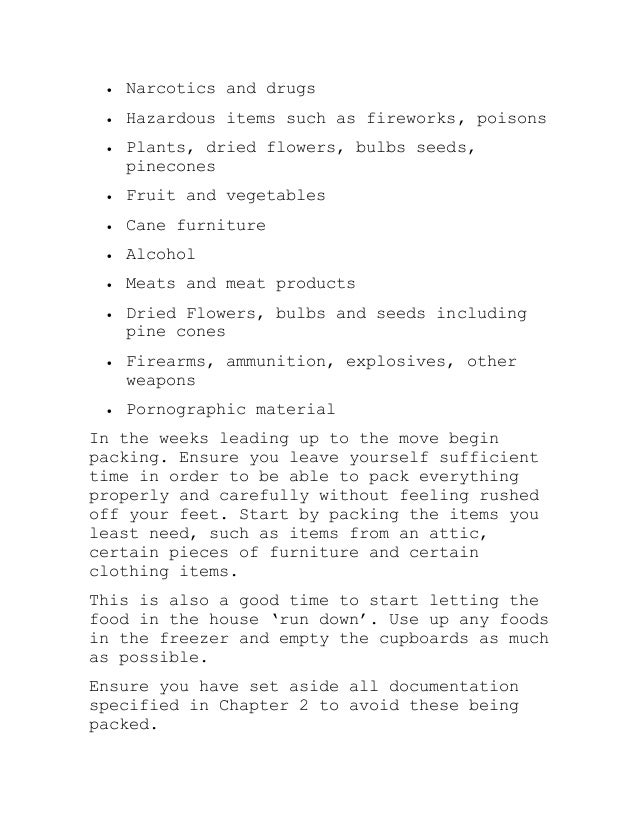  Narcotics and drugs
 Hazardous items such as fireworks, poisons
 Plants, dried flowers, bulbs seeds,
pinecones
 Fruit and vegetables
 Cane furniture
 Alcohol
 Meats and meat products
 Dried Flowers, bulbs and seeds including
pine cones
 Firearms, ammunition, explosives, other
weapons
 Pornographic material
In the weeks leading up to the move begin
packing. Ensure you leave yourself sufficient
time in order to be able to pack everything
properly and carefully without feeling rushed
off your feet. Start by packing the items you
least need, such as items from an attic,
certain pieces of furniture and certain
clothing items.
This is also a good time to start letting the
food in the house ‘run down’. Use up any foods
in the freezer and empty the cupboards as much
as possible.
Ensure you have set aside all documentation
specified in Chapter 2 to avoid these being
packed.
 