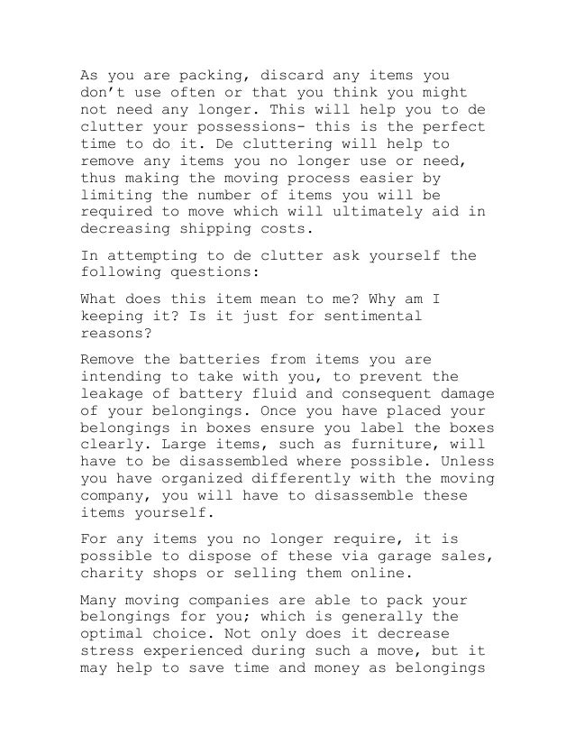 As you are packing, discard any items you
don’t use often or that you think you might
not need any longer. This will help you to de
clutter your possessions- this is the perfect
time to do it. De cluttering will help to
remove any items you no longer use or need,
thus making the moving process easier by
limiting the number of items you will be
required to move which will ultimately aid in
decreasing shipping costs.
In attempting to de clutter ask yourself the
following questions:
What does this item mean to me? Why am I
keeping it? Is it just for sentimental
reasons?
Remove the batteries from items you are
intending to take with you, to prevent the
leakage of battery fluid and consequent damage
of your belongings. Once you have placed your
belongings in boxes ensure you label the boxes
clearly. Large items, such as furniture, will
have to be disassembled where possible. Unless
you have organized differently with the moving
company, you will have to disassemble these
items yourself.
For any items you no longer require, it is
possible to dispose of these via garage sales,
charity shops or selling them online.
Many moving companies are able to pack your
belongings for you; which is generally the
optimal choice. Not only does it decrease
stress experienced during such a move, but it
may help to save time and money as belongings
 