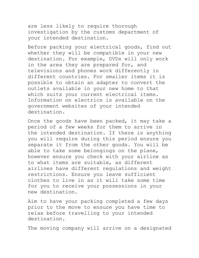 are less likely to require thorough
investigation by the customs department of
your intended destination.
Before packing your electrical goods, find out
whether they will be compatible in your new
destination. For example, DVDs will only work
in the area they are prepared for, and
televisions and phones work differently in
different countries. For smaller items it is
possible to obtain an adapter to convert the
outlets available in your new home to that
which suits your current electrical items.
Information on electrics is available on the
government websites of your intended
destination.
Once the goods have been packed, it may take a
period of a few weeks for them to arrive in
the intended destination. If there is anything
you will require during this period ensure you
separate it from the other goods. You will be
able to take some belongings on the plane,
however ensure you check with your airline as
to what items are suitable, as different
airlines have different regulations and weight
restrictions. Ensure you leave sufficient
clothes to live in as it will take some time
for you to receive your possessions in your
new destination.
Aim to have your packing completed a few days
prior to the move to ensure you have time to
relax before travelling to your intended
destination.
The moving company will arrive on a designated
 