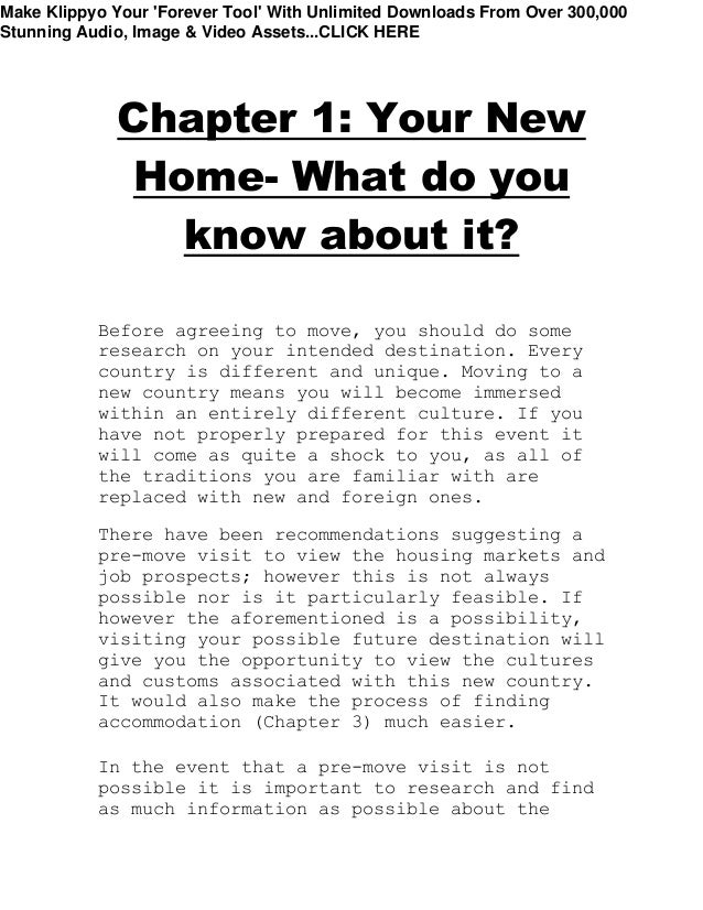 Chapter 1: Your New
Home- What do you
know about it?
Before agreeing to move, you should do some
research on your intended destination. Every
country is different and unique. Moving to a
new country means you will become immersed
within an entirely different culture. If you
have not properly prepared for this event it
will come as quite a shock to you, as all of
the traditions you are familiar with are
replaced with new and foreign ones.
There have been recommendations suggesting a
pre-move visit to view the housing markets and
job prospects; however this is not always
possible nor is it particularly feasible. If
however the aforementioned is a possibility,
visiting your possible future destination will
give you the opportunity to view the cultures
and customs associated with this new country.
It would also make the process of finding
accommodation (Chapter 3) much easier.
In the event that a pre-move visit is not
possible it is important to research and find
as much information as possible about the
Make Klippyo Your 'Forever Tool' With Unlimited Downloads From Over 300,000
Stunning Audio, Image & Video Assets...CLICK HERE
 