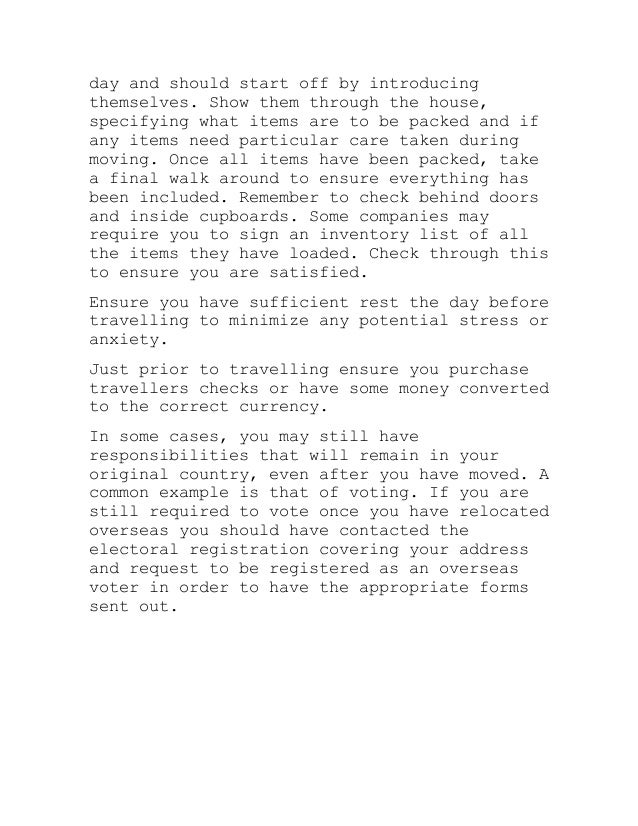 day and should start off by introducing
themselves. Show them through the house,
specifying what items are to be packed and if
any items need particular care taken during
moving. Once all items have been packed, take
a final walk around to ensure everything has
been included. Remember to check behind doors
and inside cupboards. Some companies may
require you to sign an inventory list of all
the items they have loaded. Check through this
to ensure you are satisfied.
Ensure you have sufficient rest the day before
travelling to minimize any potential stress or
anxiety.
Just prior to travelling ensure you purchase
travellers checks or have some money converted
to the correct currency.
In some cases, you may still have
responsibilities that will remain in your
original country, even after you have moved. A
common example is that of voting. If you are
still required to vote once you have relocated
overseas you should have contacted the
electoral registration covering your address
and request to be registered as an overseas
voter in order to have the appropriate forms
sent out.
 