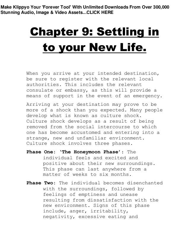 Chapter 9: Settling in
to your New Life.
When you arrive at your intended destination,
be sure to register with the relevant local
authorities. This includes the relevant
consulate or embassy, as this will provide a
means of support in the event of an emergency.
Arriving at your destination may prove to be
more of a shock than you expected. Many people
develop what is known as culture shock.
Culture shock develops as a result of being
removed from the social intercourse to which
one has become accustomed and entering into a
strange, new and unfamiliar environment.
Culture shock involves three phases.
Phase One: ‘The Honeymoon Phase’: The
individual feels and excited and
positive about their new surroundings.
This phase can last anywhere from a
matter of weeks to six months.
Phase Two: The individual becomes disenchanted
with the surroundings, followed by
feelings of emptiness and unease
resulting from dissatisfaction with the
new environment. Signs of this phase
include, anger, irritability,
negativity, excessive eating and
Make Klippyo Your 'Forever Tool' With Unlimited Downloads From Over 300,000
Stunning Audio, Image & Video Assets...CLICK HERE
 
