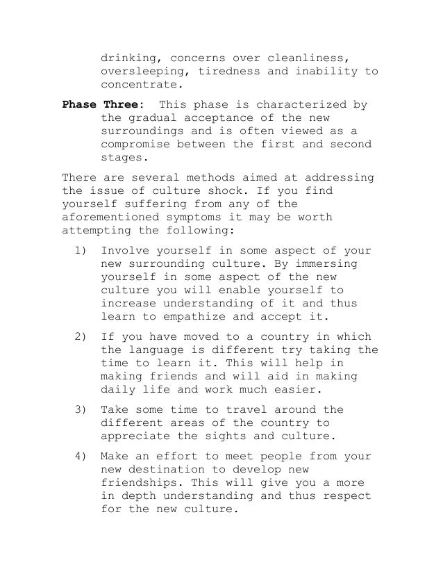 drinking, concerns over cleanliness,
oversleeping, tiredness and inability to
concentrate.
Phase Three: This phase is characterized by
the gradual acceptance of the new
surroundings and is often viewed as a
compromise between the first and second
stages.
There are several methods aimed at addressing
the issue of culture shock. If you find
yourself suffering from any of the
aforementioned symptoms it may be worth
attempting the following:
1) Involve yourself in some aspect of your
new surrounding culture. By immersing
yourself in some aspect of the new
culture you will enable yourself to
increase understanding of it and thus
learn to empathize and accept it.
2) If you have moved to a country in which
the language is different try taking the
time to learn it. This will help in
making friends and will aid in making
daily life and work much easier.
3) Take some time to travel around the
different areas of the country to
appreciate the sights and culture.
4) Make an effort to meet people from your
new destination to develop new
friendships. This will give you a more
in depth understanding and thus respect
for the new culture.
 