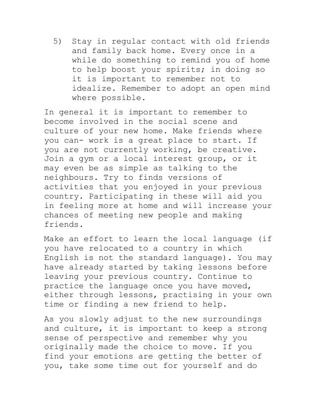 5) Stay in regular contact with old friends
and family back home. Every once in a
while do something to remind you of home
to help boost your spirits; in doing so
it is important to remember not to
idealize. Remember to adopt an open mind
where possible.
In general it is important to remember to
become involved in the social scene and
culture of your new home. Make friends where
you can- work is a great place to start. If
you are not currently working, be creative.
Join a gym or a local interest group, or it
may even be as simple as talking to the
neighbours. Try to finds versions of
activities that you enjoyed in your previous
country. Participating in these will aid you
in feeling more at home and will increase your
chances of meeting new people and making
friends.
Make an effort to learn the local language (if
you have relocated to a country in which
English is not the standard language). You may
have already started by taking lessons before
leaving your previous country. Continue to
practice the language once you have moved,
either through lessons, practising in your own
time or finding a new friend to help.
As you slowly adjust to the new surroundings
and culture, it is important to keep a strong
sense of perspective and remember why you
originally made the choice to move. If you
find your emotions are getting the better of
you, take some time out for yourself and do
 