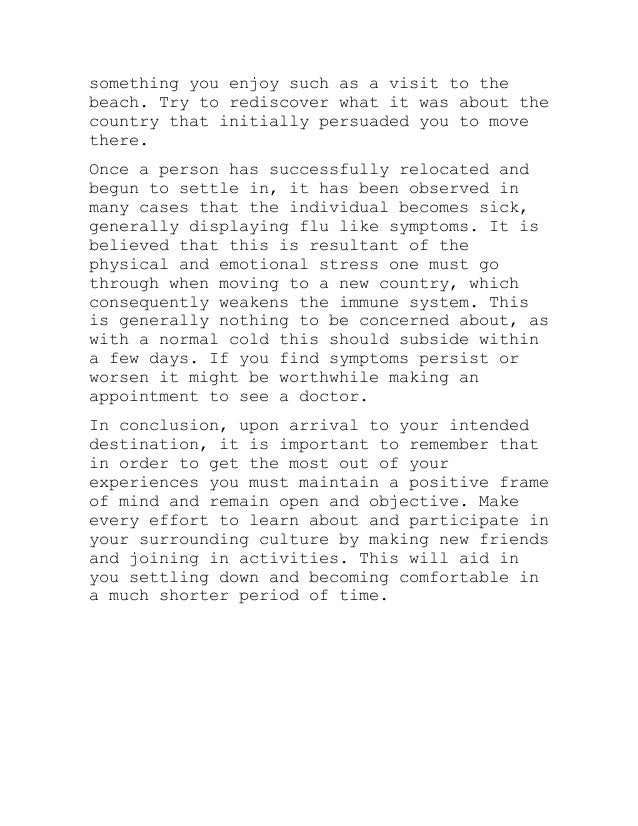something you enjoy such as a visit to the
beach. Try to rediscover what it was about the
country that initially persuaded you to move
there.
Once a person has successfully relocated and
begun to settle in, it has been observed in
many cases that the individual becomes sick,
generally displaying flu like symptoms. It is
believed that this is resultant of the
physical and emotional stress one must go
through when moving to a new country, which
consequently weakens the immune system. This
is generally nothing to be concerned about, as
with a normal cold this should subside within
a few days. If you find symptoms persist or
worsen it might be worthwhile making an
appointment to see a doctor.
In conclusion, upon arrival to your intended
destination, it is important to remember that
in order to get the most out of your
experiences you must maintain a positive frame
of mind and remain open and objective. Make
every effort to learn about and participate in
your surrounding culture by making new friends
and joining in activities. This will aid in
you settling down and becoming comfortable in
a much shorter period of time.
 