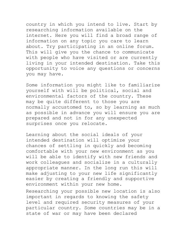 country in which you intend to live. Start by
researching information available on the
internet. Here you will find a broad range of
information on any topic you care to learn
about. Try participating in an online forum.
This will give you the chance to communicate
with people who have visited or are currently
living in your intended destination. Take this
opportunity to voice any questions or concerns
you may have.
Some information you might like to familiarize
yourself with will be political, social and
environmental factors of the country. These
may be quite different to those you are
normally accustomed to, so by learning as much
as possible in advance you will ensure you are
prepared and not in for any unexpected
surprises once you relocate.
Learning about the social ideals of your
intended destination will optimize your
chances of settling in quickly and becoming
comfortable with your new environment as you
will be able to identify with new friends and
work colleagues and socialize in a culturally
appropriate manner. In the long run this will
make adjusting to your new life significantly
easier by creating a friendly and supportive
environment within your new home.
Researching your possible new location is also
important in regards to knowing the safety
level and required security measures of your
particular country. Some countries may be in a
state of war or may have been declared
 