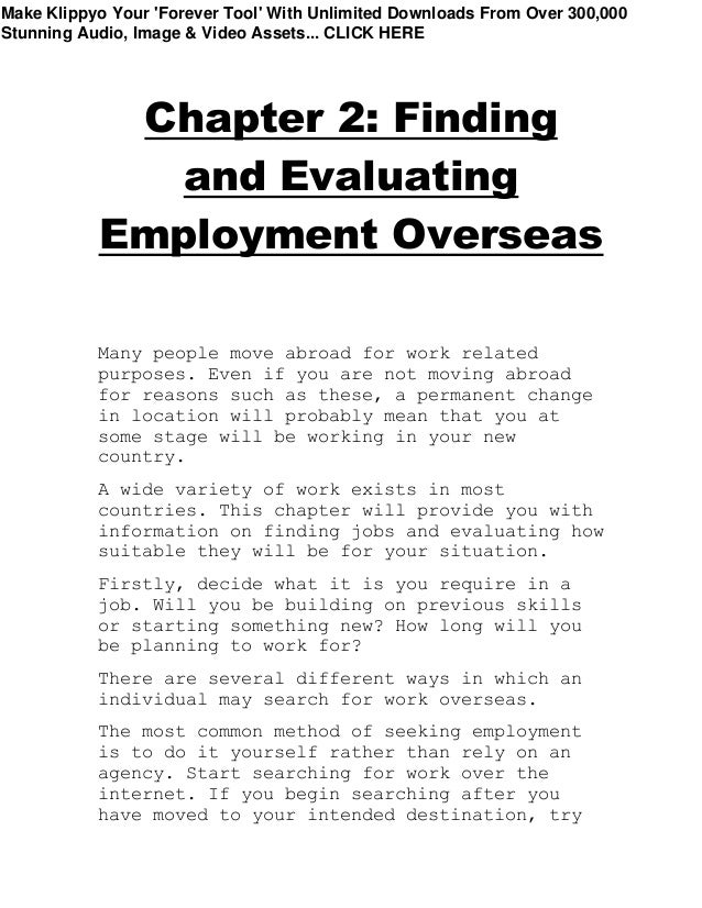 Chapter 2: Finding
and Evaluating
Employment Overseas
Many people move abroad for work related
purposes. Even if you are not moving abroad
for reasons such as these, a permanent change
in location will probably mean that you at
some stage will be working in your new
country.
A wide variety of work exists in most
countries. This chapter will provide you with
information on finding jobs and evaluating how
suitable they will be for your situation.
Firstly, decide what it is you require in a
job. Will you be building on previous skills
or starting something new? How long will you
be planning to work for?
There are several different ways in which an
individual may search for work overseas.
The most common method of seeking employment
is to do it yourself rather than rely on an
agency. Start searching for work over the
internet. If you begin searching after you
have moved to your intended destination, try
Make Klippyo Your 'Forever Tool' With Unlimited Downloads From Over 300,000
Stunning Audio, Image & Video Assets... CLICK HERE
 