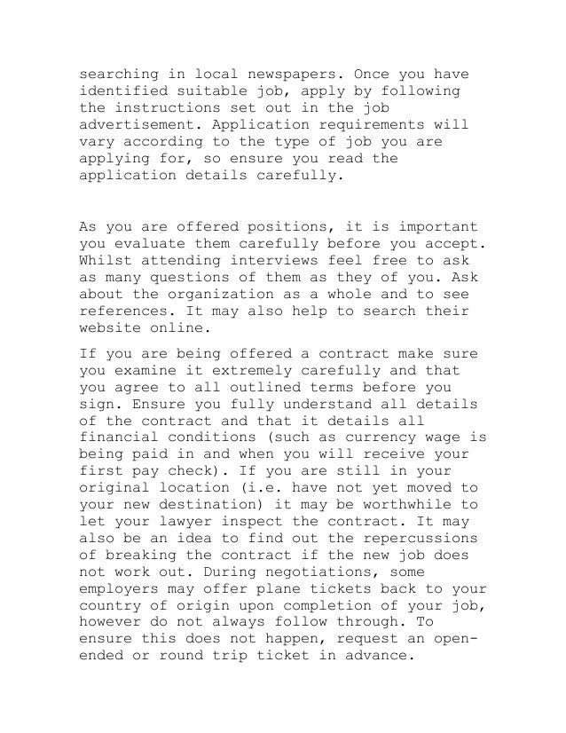 searching in local newspapers. Once you have
identified suitable job, apply by following
the instructions set out in the job
advertisement. Application requirements will
vary according to the type of job you are
applying for, so ensure you read the
application details carefully.
As you are offered positions, it is important
you evaluate them carefully before you accept.
Whilst attending interviews feel free to ask
as many questions of them as they of you. Ask
about the organization as a whole and to see
references. It may also help to search their
website online.
If you are being offered a contract make sure
you examine it extremely carefully and that
you agree to all outlined terms before you
sign. Ensure you fully understand all details
of the contract and that it details all
financial conditions (such as currency wage is
being paid in and when you will receive your
first pay check). If you are still in your
original location (i.e. have not yet moved to
your new destination) it may be worthwhile to
let your lawyer inspect the contract. It may
also be an idea to find out the repercussions
of breaking the contract if the new job does
not work out. During negotiations, some
employers may offer plane tickets back to your
country of origin upon completion of your job,
however do not always follow through. To
ensure this does not happen, request an open-
ended or round trip ticket in advance.
 